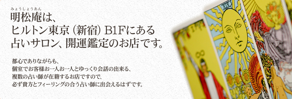 明松庵は、ヒルトン東京（新宿）B1Fにある占いサロン、開運鑑定のお店です。都心でありながらも、個室でお客様お一人お一人とゆっくり会話の出来る、複数の占い師が在籍するお店ですので、必ず貴方とフィーリングの合う占い師に出会えるはずです。